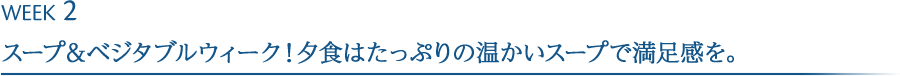 WEEK2<br>
								スープ&ベジタブルウィーク！
								夕食はたっぷりの温かいスープをで満足感を。