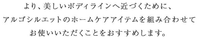 より、美しいボディラインへ近づくために、アルゴシルエットのホームケアアイテムを組み合わせてお使いいただくことをおすすめします。