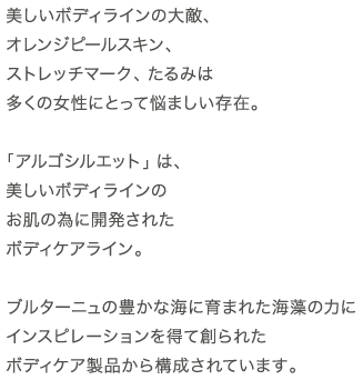 美しいボディラインの大敵、オレンジピールスキン、ストレッチマーク、たるみは多くの女性にとって悩ましい存在。「アルゴシルエット」は、美しいボディラインのお肌の為に開発されたボディケアライン。ブルターニュの豊かな海に育まれた海藻の力にインスピレーションを得て創られたボディケア製品から構成されています。