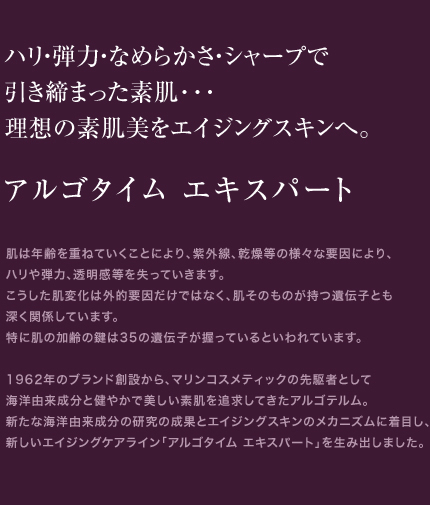 ハリ・弾力・なめらかさ・シャープで引き締まった素肌･･･理想の素肌美をエイジングスキンへ。　アルゴタイム エキスパート